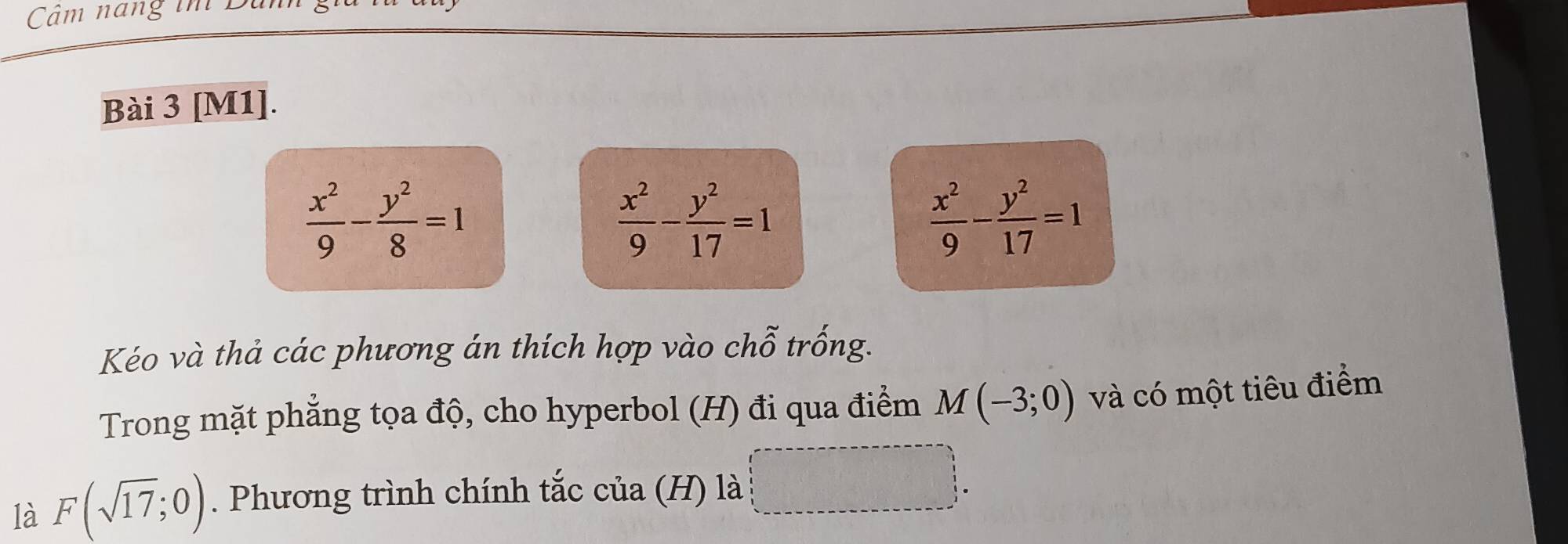 Câm nang im B 
Bài 3 [M1].
 x^2/9 - y^2/8 =1
 x^2/9 - y^2/17 =1
 x^2/9 - y^2/17 =1
Kéo và thả các phương án thích hợp vào chỗ trống. 
Trong mặt phẳng tọa độ, cho hyperbol (H) đi qua điểm M(-3;0) và có một tiêu điểm 
là F(sqrt(17);0). Phương trình chính tắc của (H) là