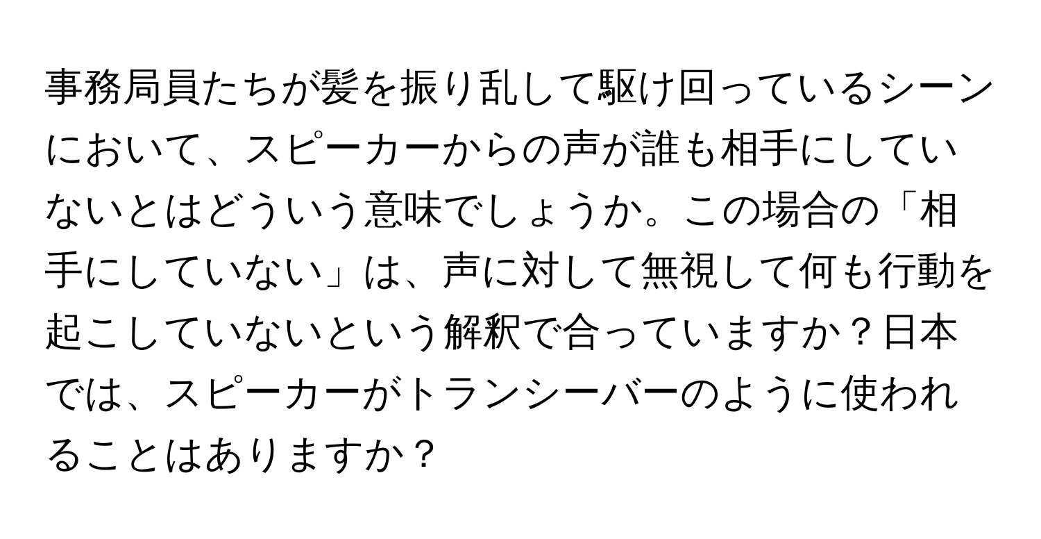 事務局員たちが髪を振り乱して駆け回っているシーンにおいて、スピーカーからの声が誰も相手にしていないとはどういう意味でしょうか。この場合の「相手にしていない」は、声に対して無視して何も行動を起こしていないという解釈で合っていますか？日本では、スピーカーがトランシーバーのように使われることはありますか？