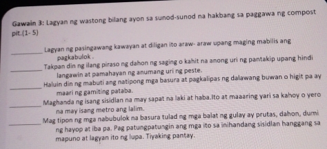 Gawain 3: Lagyan ng wastong bilang ayon sa sunod-sunod na hakbang sa paggawa ng compost 
pit.(1- 5) 
_Lagyan ng pasingawang kawayan at diligan ito araw- araw upang maging mabilis ang 
pagkabulok . 
_ 
Takpan din ng ilang piraso ng dahon ng saging o kahit na anong uri ng pantakip upang hindi 
langawin at pamahayan ng anumang uri ng peste. 
_ 
Haluin din ng mabuti ang natipong mga basura at pagkalipas ng dalawang buwan o higit pa ay 
maari ng gamiting pataba. 
_ 
Maghanda ng isang sisidlan na may sapat na laki at haba.Ito at maaaring yari sa kahoy o yero 
na may isang metro ang lalim. 
Mag tipon ng mga nabubulok na basura tulad ng mga balat ng gulay ay prutas, dahon, dumi 
_ng hayop at iba pa. Pag patungpatungin ang mga ito sa inihandang sisidlan hanggang sa 
mapuno at lagyan ito ng lupa. Tiyaking pantay.