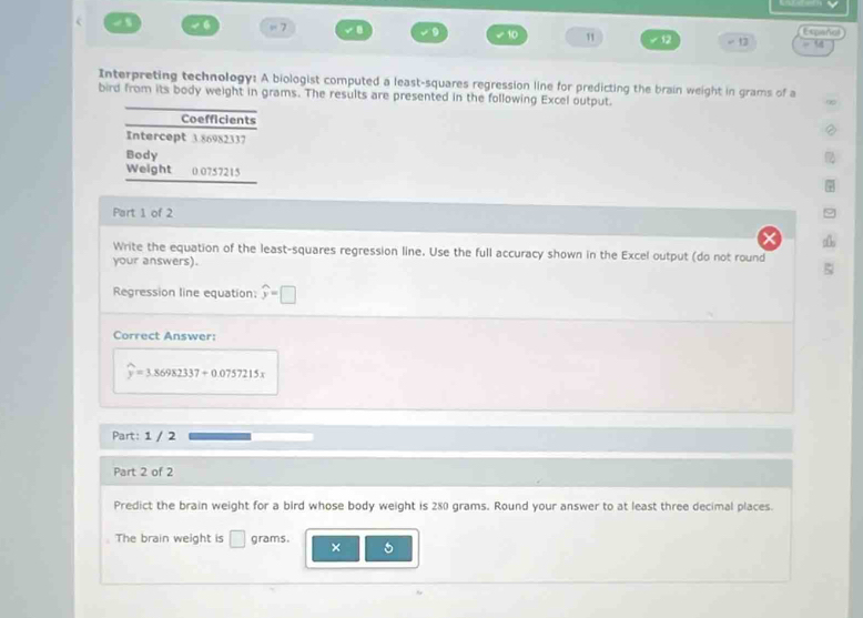 =7 ✔10 11 -12 √ 13 Espeñal 
Interpreting technology: A biologist computed a least-squares regression line for predicting the brain weight in grams of a 
bird from its body weight in grams. The results are presented in the following Excel output. 
Coefficients 
Intercept 3.86982337
Body 
Weight 0.0757215
Part 1 of 2 
Write the equation of the least-squares regression line. Use the full accuracy shown in the Excel output (do not round 
your answers). 
Regression line equation: widehat y=□
Correct Answer:
widehat y=3.86982337+0.0757215x
Part: 1 / 2 
Part 2 of 2 
Predict the brain weight for a bird whose body weight is 280 grams. Round your answer to at least three decimal places. 
The brain weight is □ grams. × 5