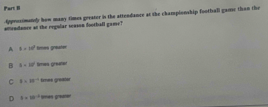 Appreximately how many times greater is the attendance at the championship football game than the
attendance at the regular season football game?
A 5* 10^3 times greater
B 5* 10^1 times greater
C $* 10^(-1) times greater
D 5* 10^(-2) times greater