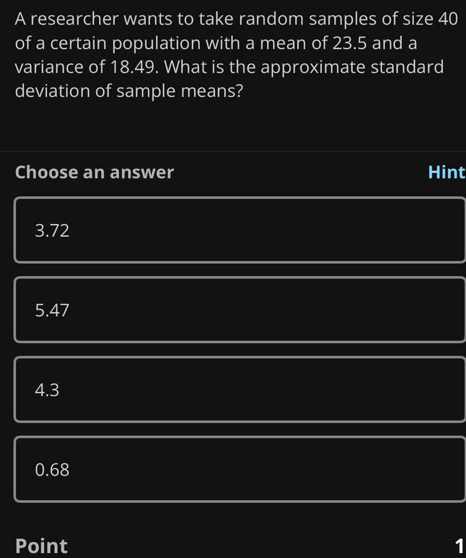 A researcher wants to take random samples of size 40
of a certain population with a mean of 23.5 and a
variance of 18.49. What is the approximate standard
deviation of sample means?
Choose an answer Hint
3.72
5.47
4.3
0.68
Point