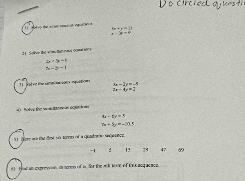 Solve the simultaneous equations
5x+y=21
x-3y=9
2) Solve the simultaneous equations
2x+3y=6
7x-2y=1
3) Solve the simultaneous equations
3x-2y=-5
2x-4y=2
4) Solve the simultaneous equations
4x+6y=5
7x+5y=-10.5
5) Here are the first six terms of a quadratic sequence.
-1 5 15 29 47 69
6) Find an expression, in terms of n, for the nth term of this sequence.