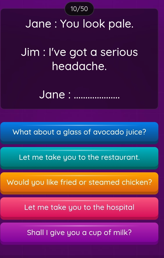 10/50 
Jane : You look pale. 
Jim : I've got a serious 
headache. 
Jane :_ 
What about a glass of avocado juice? 
Let me take you to the restaurant. 
Would you like fried or steamed chicken? 
Let me take you to the hospital 
Shall I give you a cup of milk?