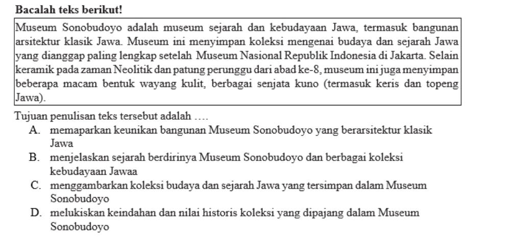 Bacalah teks berikut!
Museum Sonobudoyo adalah museum sejarah dan kebudayaan Jawa, termasuk bangunan
arsitektur klasik Jawa. Museum ini menyimpan koleksi mengenai budaya dan sejarah Jawa
yang dianggap paling lengkap setelah Museum Nasional Republik Indonesia di Jakarta. Selain
keramik pada zaman Neolitik dan patung perunggu dari abad ke-8, museum ini juga menyimpan
beberapa macam bentuk wayang kulit, berbagai senjata kuno (termasuk keris dan topeng
Jawa).
Tujuan penulisan teks tersebut adalah ….
A. memaparkan keunikan bangunan Museum Sonobudoyo yang berarsitektur klasik
Jawa
B. menjelaskan sejarah berdirinya Museum Sonobudoyo dan berbagai koleksi
kebudayaan Jawaa
C. menggambarkan koleksi budaya dan sejarah Jawa yang tersimpan dalam Museum
Sonobudoyo
D. melukiskan keindahan dan nilai historis koleksi yang dipajang dalam Museum
Sonobudoyo