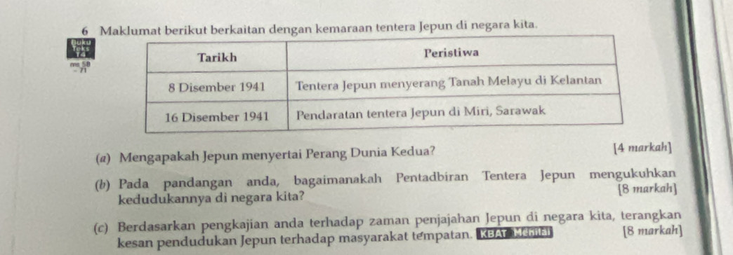 Maklumat bkut berkaitan dengan kemaraan tentera Jepun di negara kita. 
ms 58
(@) Mengapakah Jepun menyertai Perang Dunia Kedua? [4 markah] 
(b) Pada pandangan anda, bagaimanakah Pentadbiran Tentera Jepun mengukuhkan 
kedudukannya di negara kita? [8 markah] 
(c) Berdasarkan pengkajian anda terhadap zaman penjajahan Jepun di negara kita, terangkan 
kesan pendudukan Jepun terhadap masyarakat tempatan. KBA ehai [8 markah]