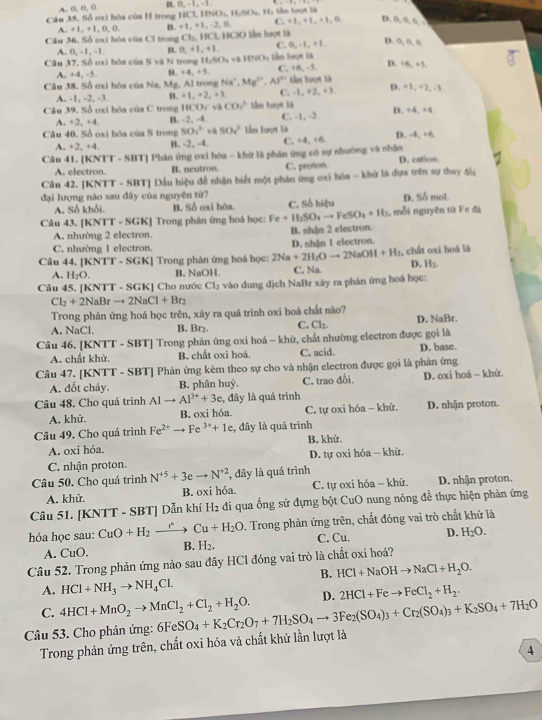 A. 0, 0, 0. B.  0, - 1 , - 1 .
Câu 35. Số ơxi hóa của H trong HCl. HNO_3,H_2O_2 Hy thn hưọn là
A. +1, +1, 0, 0. B. +1,+1,-2 C. +1, +1, +1, 0 D. a a a .
Cầu 36. Số ơxi hóa của Cl trong C1_1,11C1,11C10
A. 0, -1, -1. B. 0,+1,+1, C. 0,-1,+1,
D. 0, 0, o
Câu 37. Số oxi bóa của S và N trong 11,50_circ  vλ HNO_3
A. +4, -5. B. +4,+5, C. +6,-5,
D. +6, +5
Câu 38. Số ơxi hóa của Na, Mg, Al trong Na^+,Mg^(2+),Al^(3+) tcker Dargr lür
A. -1, -2, -3. B. +1_n+2_n+3 C. -1, +2, +3. D. +1. +2, -3
Câu 39. Số ơxi hóa của C trong HCO_1 vh CO_1^((2-) tên lượt là D. +4, ±4
A +2,+4. B. +2 2. -4 C. -1, -2
Câu 40. Số oxi hóa của S trong SO_1^(2-) vh SO_4^(2-) Mvs Fưrợt li
+2,+4 B. -2, -4. C. +4,+6 D. -4, +6
Câu 41. [KNTT - SBT] Phân ứng oxi hóa - khữ là phân ứng có sự nhường và nhận
A. electron. B. neutron. C. proton. D. cation
Câu 42. [KNTT - SBT] Dấu hiệu để nhận biết một phán ứng oxi hóa - khứ là đựa trên sự thay đổi
đại lượng nào sau đây của nguyên tứ?
A. Số khối. B. Số oxi hóa. C. Số hiệu D. Số mol
Câu 43. [KNTT - SGK] Trong phân ứng hoá học: Fe+H_2)SO_4to FeSO_4+H_2 mỗi nguyên từ Fe đã
A. nhường 2 electron. B. nhận 2 electron.
C. nhường 1 electron.
Câu 44. [KNTT - SGK] Trong phản ứng hoá học: 2Na+2H_2Oto 2NaOH+H_2 D. nhận 1 electron. , chất oxi hoá là
A. H_2O. B. NaOH. C. Na. D. H2
Câu 45. [KNTT - SGK] Cho nước Cl_2 vào dung dịch NaBr xảy ra phản ứng hoá học:
Cl_2+2NaBrto 2NaCl+Br_2
Trong phản ứng hoá học trên, xảy ra quá trình oxi hoá chất não?
C. Cl_2.
A. NaCl. B. Br₂. D. NaBr.
Câu 46. [KNTT - SBT] Trong phản ứng oxi hoá - khử, chất nhường electron được gọi là
A. chất khử. B. chất oxi hoá. C. acid. D. base.
Câu 47. [KNTT -SBT T] Phản ứng kèm theo sự cho và nhận electron được gọi là phản ứng
A. đốt cháy. B. phân huỷ. C. trao đỗi. D. oxi hoá - khử.
Câu 48. Cho quá trình  / Alto Al^(3+)+3e , đây là quá trình
A. khử. B. oxi hóa. C. tự oxi hóa - khử. D. nhận proton.
Câu 49. Cho quá trình Fe^(2+)to Fe^(3+)+1e , đây là quá trình
B. khử.
A. oxi hóa.
C. nhận proton.  D. tự oxi hóa - khử.
Câu 50. Cho quá trình N^(+5)+3eto N^(+2) , đây là quá trình
A. khử. B. oxi hóa. C. tự oxi hóa - khử. D. nhận proton.
Câu 51. [KNTT - SBT] Dẫn khí B y_2 2 đi qua ống sứ đựng bột CuO nung nóng để thực hiện phản ứng
hóa học sau: CuO+H_2xrightarrow t°Cu+H_2O. Trong phản ứng trên, chất đóng vai trò chất khử là
A. CuO.
B. H_2. C. Cu.
D. H_2O.
Câu 52. Trong phản ứng nào sau đây HCl đóng vai trò là chất oxi hoá?
B. HCl+NaOHto NaCl+H_2O.
A. HCl+NH_3to NH_4Cl.
C. 4HCl+MnO_2to MnCl_2+Cl_2+H_2O. D. 2HCl+Feto FeCl_2+H_2.
Câu 53. Cho phản ứng: 6FeSO_4+K_2Cr_2O_7+7H_2SO_4to 3Fe_2(SO_4)_3+Cr_2(SO_4)_3+K_2SO_4+7H_2O
Trong phản ứng trên, chất oxi hóa và chất khử lần lượt là
4