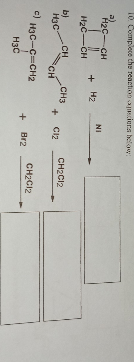 Complete the reaction equations below: 
a)
prodlimits _H_2C-CH^H+H_2xrightarrow Ni |MN|= □ /□   □ 
H_3C-CH_2CH_3+Cl_2xrightarrow CH_2Cl_2 - □ 
c) H_3C-C=CH_2+Br_2frac CH_2Cl_2
_  □