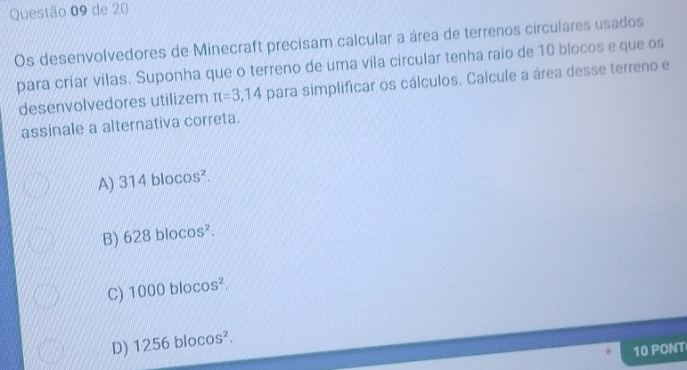 de 20
Os desenvolvedores de Minecraft precisam calcular a área de terrenos circulares usados
para criar vilas. Suponha que o terreno de uma vila circular tenha raio de 10 blocos e que os
desenvolvedores utilizem π =3,14 para simplificar os cálculos. Calcule a área desse terreno e
assinale a alternativa correta.
A) 314blocos^2.
B) 628blocos^2.
C) 1000blocos^2.
D) 1256blocos^2. 
10 PONT