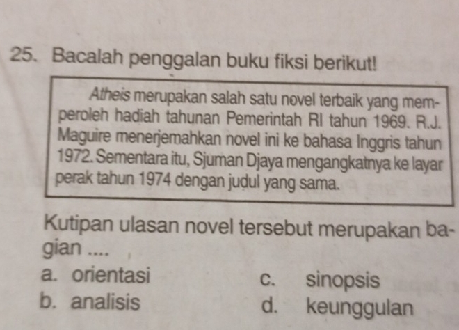 Bacalah penggalan buku fiksi berikut!
Atheis merupakan salah satu novel terbaik yang mem-
peroleh hadiah tahunan Pemerintah RI tahun 1969. R.J.
Maguire menerjemahkan novel ini ke bahasa Inggris tahun
1972. Sementara itu, Sjuman Djaya mengangkatnya ke layar
perak tahun 1974 dengan judul yang sama.
Kutipan ulasan novel tersebut merupakan ba-
gian ....
a. orientasi c. sinopsis
b. analisis d. keunggulan