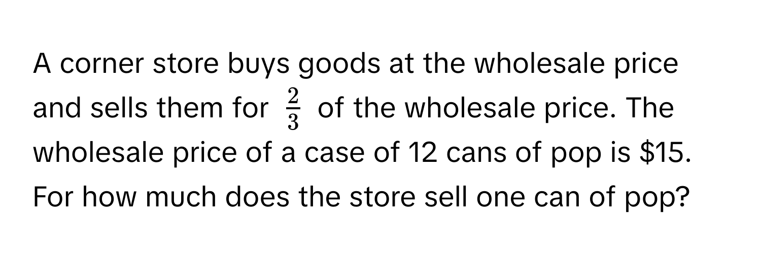 A corner store buys goods at the wholesale price and sells them for $ 2/3 $ of the wholesale price. The wholesale price of a case of 12 cans of pop is $15. For how much does the store sell one can of pop?