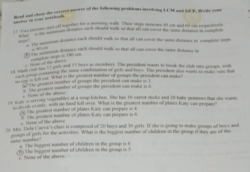 Read and chose the correct answer of the following problems involving LCM and GCF. Write your e
answer in your notebook.
17 Two persons start off together for a morning walk. Their steps measure 45 cm and 60 cm respectively.
What ’ is the mimmum distance each should walk so that all can cover the same distance in complete
steps?
a The mmimum distance each should walk so that all can cover the same distance in complete steps
is 90 cm
5 The minimum distance each should walk so that all can cover the same distance in
complete steps is 180 cm
e None of the above
18 Math club has 12 girls and 15 boys as members. The president wants to break the club into groups, with
each group comaining the same combination of girls and boys. The president also wants to make sure that
no one is left out. What is the greatest number of groups the president can make?
a The greatest number of groups the president can make is 3
5 The greatest number of groups the president can make is 6.
e None of the above
19. Katy is serving vegetables at a soup kitchen. She has 16 carrot sticks and 20 baby potatoes that she wants
to divide evenly, with no food left over. What is the greatest number of plates Katy can prepare?
(a) The greatest number of plates Katy can prepare is 4
5 The greatest number of plates Katy can prepare is 6.
e None of the above
20 Mrs. Dela Cueva’s class is composed of 20 boys and 30 girls. If she is going to make groups of boys and
groups of girls for the activities. What is the biggest number of children in the group if they are of the
same number?
a. The biggest number of children in the group is 6
5) The biggest number of children in the group is 5.
c None of the above