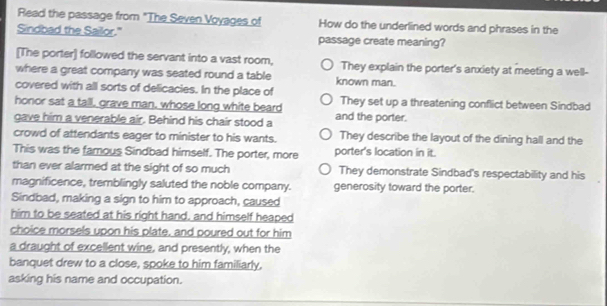 Read the passage from "The Seven Voyages of How do the underlined words and phrases in the
Sindbad the Sailor." passage create meaning?
[The porter] followed the servant into a vast room, They explain the porter's anxiety at meeting a well-
where a great company was seated round a table known man.
covered with all sorts of delicacies. In the place of
honor sat a tall, grave man, whose long white beard They set up a threatening conflict between Sindbad
gave him a venerable air. Behind his chair stood a and the porter.
crowd of attendants eager to minister to his wants. They describe the layout of the dining hall and the
This was the famous Sindbad himself. The porter, more porter's location in it.
than ever alarmed at the sight of so much They demonstrate Sindbad's respectability and his
magnificence, tremblingly saluted the noble company. generosity toward the porter.
Sindbad, making a sign to him to approach, caused
him to be seated at his right hand, and himself heaped
choice morsels upon his plate, and poured out for him
a draught of excellent wine, and presently, when the
banquet drew to a close, spoke to him familiarly.
asking his name and occupation.