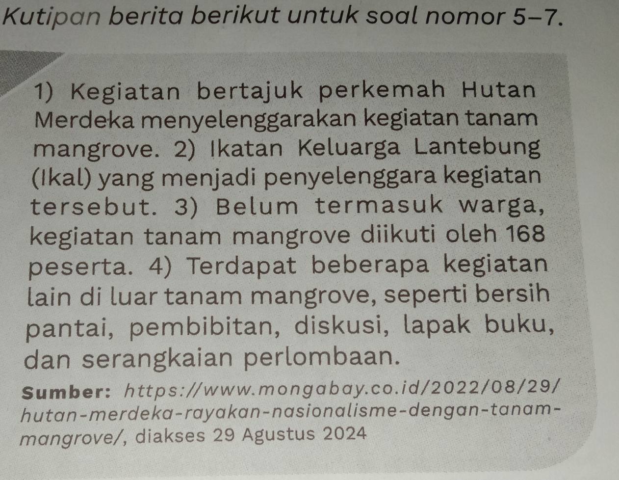 Kutipan berita berikut untuk soal nomor 5-7. . 
1) Kegiatan bertajuk perkemah Hutan 
Merdeka menyelenggarakan kegiatan tanam 
mangrove. 2) Ikatan Keluarga Lantebung 
(Ikal) yang menjadi penyelenggara kegiatan 
tersebut. 3) Belum termasuk warga, 
kegiatan tanam mangrove diikuti oleh 168
peserta. 4) Terdapat beberapa kegiatan 
lain di luar tanam mangrove, seperti bersih 
pantai, pembibitan, diskusi, lapak buku, 
dan serangkaian perlombaan. 
Sumber: https://www.mongabay.co.id/2022/08/29/ 
hutan-merdeka-rayakan-nasionalisme-dengan-tanam- 
mangrove/, diakses 29 Agustus 2024