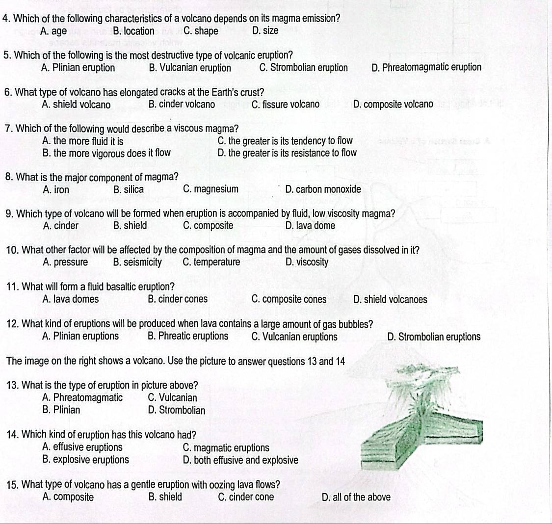 Which of the following characteristics of a volcano depends on its magma emission?
A. age B. location C. shape D. size
5. Which of the following is the most destructive type of volcanic eruption?
A. Plinian eruption B. Vulcanian eruption C. Strombolian eruption D. Phreatomagmatic eruption
6. What type of volcano has elongated cracks at the Earth's crust?
A. shield volcano B. cinder volcano C. fissure volcano D. composite volcano
7. Which of the following would describe a viscous magma?
A. the more fluid it is C. the greater is its tendency to flow
B. the more vigorous does it flow D. the greater is its resistance to flow
8. What is the major component of magma?
A. iron B. silica C. magnesium D. carbon monoxide
9. Which type of volcano will be formed when eruption is accompanied by fluid, low viscosity magma?
A. cinder B. shield C. composite D. lava dome
10. What other factor will be affected by the composition of magma and the amount of gases dissolved in it?
A. pressure B. seismicity C. temperature D. viscosity
11. What will form a fluid basaltic eruption?
A. lava domes B. cinder cones C. composite cones D. shield volcanoes
12. What kind of eruptions will be produced when lava contains a large amount of gas bubbles?
A. Plinian eruptions B. Phreatic eruptions C. Vulcanian eruptions D. Strombolian eruptions
The image on the right shows a volcano. Use the picture to answer questions 13 and 14
13. What is the type of eruption in picture above?
A. Phreatomagmatic C. Vulcanian
B. Plinian D. Strombolian
14. Which kind of eruption has this volcano had?
A. effusive eruptions C. magmatic eruptions
B. explosive eruptions D. both effusive and explosive
15. What type of volcano has a gentle eruption with oozing lava flows?
A. composite B. shield C. cinder cone D. all of the above