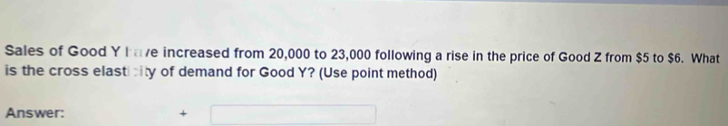 Sales of Good Y have increased from 20,000 to 23,000 following a rise in the price of Good Z from $5 to $6. What 
is the cross elasticity of demand for Good Y? (Use point method) 
Answer: +