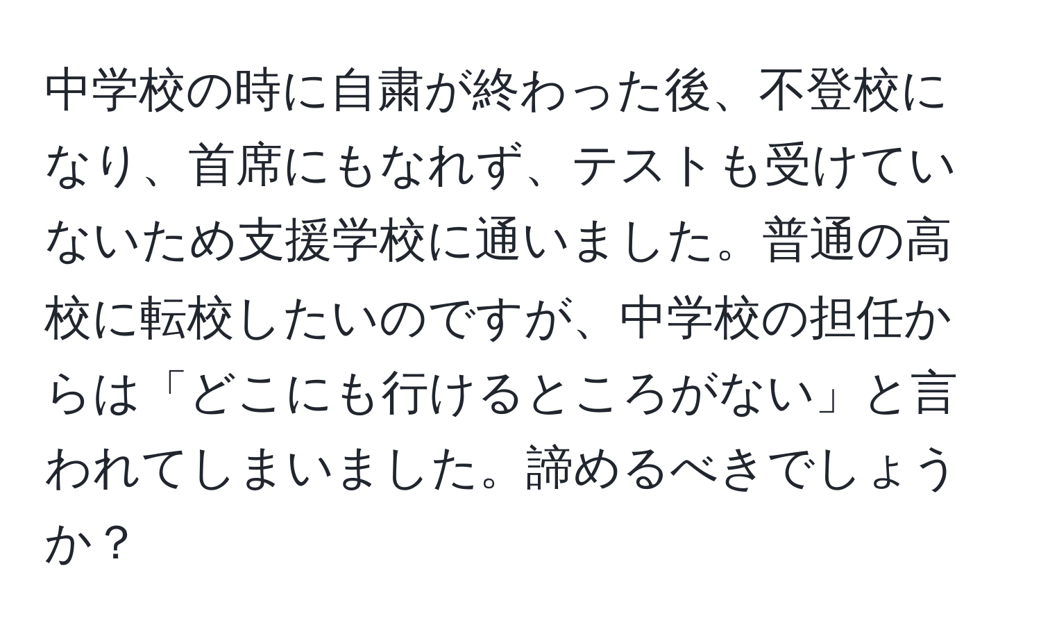 中学校の時に自粛が終わった後、不登校になり、首席にもなれず、テストも受けていないため支援学校に通いました。普通の高校に転校したいのですが、中学校の担任からは「どこにも行けるところがない」と言われてしまいました。諦めるべきでしょうか？