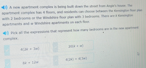 A new apartment complex is being built down the street from Angie's house. The
apartment complex has 4 floors, and residents can choose between the Kensington floor plan
with 2 bedrooms or the Windshire floor plan with 3 bedrooms. There are k Kensington
apartments and w Windshire apartments on each floor.
Pick all the expressions that represent how many bedrooms are in the new apartment
complex.
20(k+w)
4(2k+3w)
4(2k)+4(3w)
8k+12w