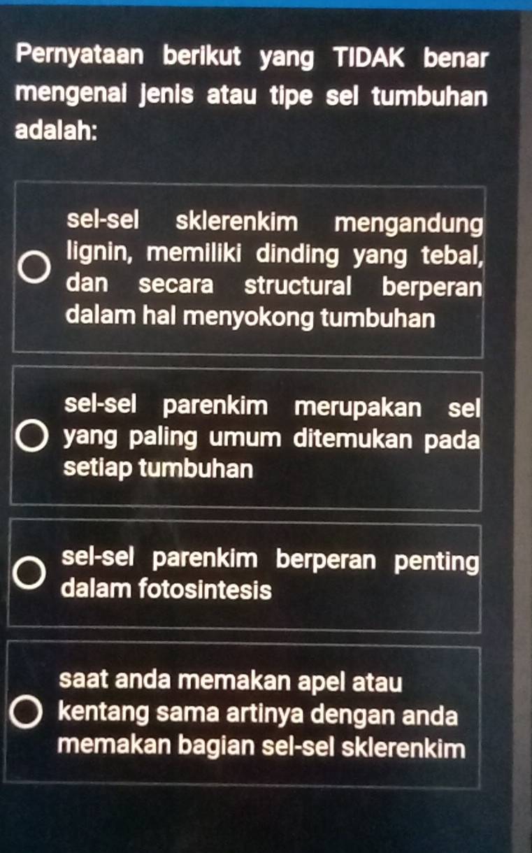 Pernyataan berikut yang TIDAK benar
mengenai jenis atau tipe sel tumbuhan
adalah:
sel-sel sklerenkim mengandung
lignin, memiliki dinding yang tebal,
dan secara structural berperan
dalam hal menyokong tumbuhan
sel-sel parenkim merupakan sel
yang paling umum ditemukan pada
setiap tumbuhan
sel-sel parenkim berperan penting
dalam fotosintesis
saat anda memakan apel atau
kentang sama artinya dengan anda
memakan bagian sel-sel sklerenkim