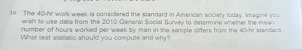 The 40-hr work week is considered the standard in American society today. Imagine you 
wish to use data from the 2010 General Social Survey to determine whether the mean 
number of hours worked per week by men in the sample differs from the 40-hr standard. 
What test statistic should you compute and why?