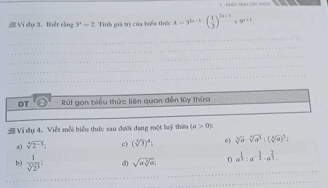 PHéP TíNH Lũy THUA 
Ví dụ 3. Biết rằng 3^x=2. Tính giá trị của biểu thức A=3^(2x-1)· ( 1/3 )^2x-1+9^(x+1). 
_ 
_ 
_ 
_ 
_ 
_ 
_ 
_ 
DT 2 Rút gọn biểu thức liên quan đến lũy thừa 
_ 
≡ Ví dụ 4. Viết mỗi biểu thức sau dưới dạng một luỹ thừa (a>0). 
a) sqrt[4](2^(-3)); 
c) (sqrt[5](3))^4; e) sqrt[3](a)· sqrt[4](a^3):(sqrt[6](a))^5; 
_ 
b)  1/sqrt[5](2^3) ; 
d) sqrt(asqrt [3]a); 
f) a^(frac 1)3:a^(-frac 3)2· a^(frac 2)3. 
_ 
_ 
_