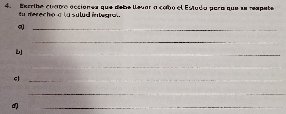 Escribe cuatro acciones que debe llevar a cabo el Estado para que se respete 
tu derecho a la salud integral. 
a)_ 
_ 
b)_ 
_ 
c)_ 
_ 
d)_