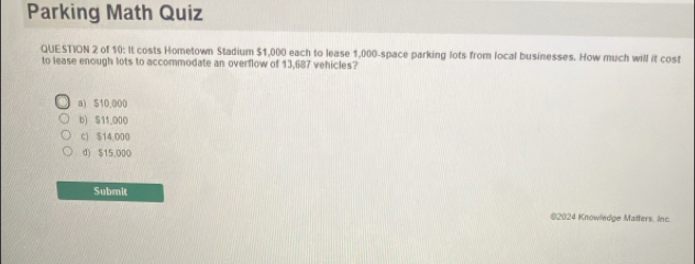 Parking Math Quiz
QUESTION 2 of 10: It costs Hometown Stadium $1,000 each to lease 1,000 -space parking lots from local businesses. How much will it cost
to lease enough lots to accommodate an overflow of 13,687 vehicles?
a) S10,000
b) S11_ 000
c) $14,000
d) $15.000
Submit
©2024 Knowledge Malters, Inc.