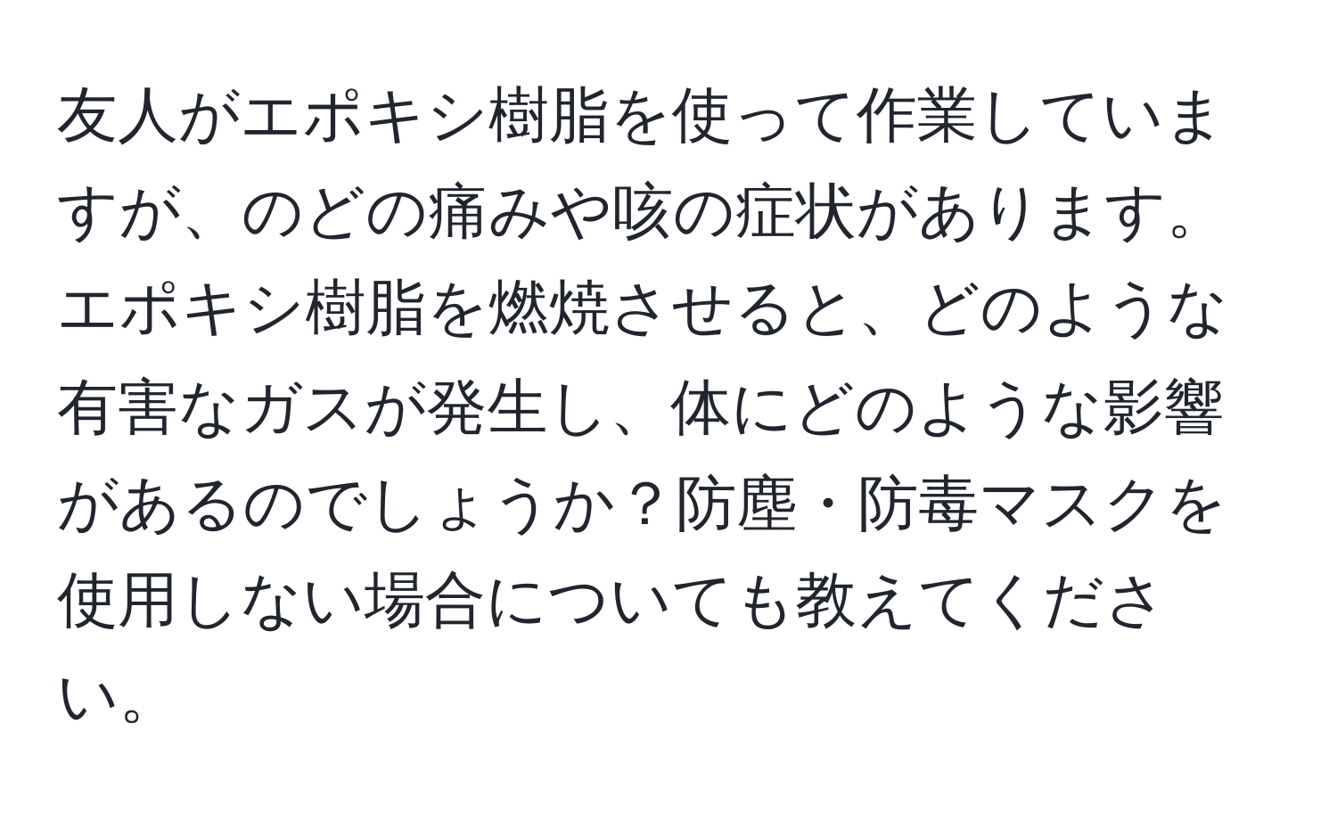 友人がエポキシ樹脂を使って作業していますが、のどの痛みや咳の症状があります。エポキシ樹脂を燃焼させると、どのような有害なガスが発生し、体にどのような影響があるのでしょうか？防塵・防毒マスクを使用しない場合についても教えてください。