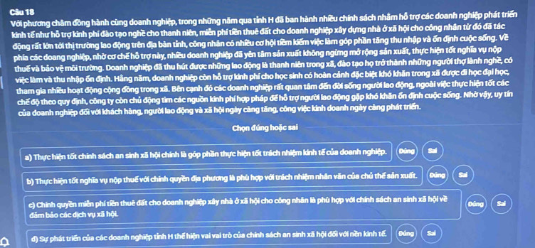 Với phương châm đồng hành cùng doanh nghiệp, trong những năm qua tỉnh H đã ban hành nhiều chính sách nhằm hỗ trợ các doanh nghiệp phát triển
kinh tế như hỗ trợ kinh phí đào tạo nghề cho thanh niên, miền phí tiền thuê đất cho doanh nghiệp xây dựng nhà ở xã hội cho công nhân tử đó đã tác
động rất lớn tới thị trường lao động trên địa bàn tỉnh, công nhân có nhiều cơ hội tiềm kiếm việc làm góp phần tăng thu nhập và ốn định cuộc sống. Về
phía các doang nghiệp, nhờ cơ chế hỗ trợ này, nhiều doanh nghiệp đã yên tâm sản xuất không ngừng mở rộng sản xuất, thực hiện tốt nghĩa vụ nộp
thuế và bảo vệ môi trường. Doanh nghiệp đã thu hút được những lao động là thanh niên trong xã, đào tạo họ trở thành những người thợ lành nghề, có
việc làm và thu nhập ốn định. Hằng năm, doanh nghiệp còn hỗ trợ kinh phí cho học sinh có hoàn cảnh đặc biệt khó khăn trong xã được đi học đại học,
tham gia nhiều hoạt động cộng đồng trong xã. Bên cạnh đó các doanh nghiệp rất quan tâm đến đời sống người lao động, ngoài việc thực hiện tốt các
chế độ theo quy định, công ty còn chủ động tìm các nguồn kinh phí hợp pháp để hỗ trợ người lao động gặp khó khăn ốn định cuộc sống. Nhờ vậy, uy tín
của doanh nghiệp đối với khách hàng, người lao động và xã hội ngày càng tăng, công việc kinh doanh ngày càng phát triển.
Chọn đúng hoặc sai
a) Thực hiện tốt chính sách an sinh xã hội chính là góp phần thực hiện tốt trách nhiệm kinh tế của doanh nghiệp. Đúng Sai
b) Thực hiện tốt nghĩa vụ nộp thuế với chính quyền địa phương là phù hợp với trách nhiệm nhân văn của chủ thế sản xuất. Đứng Sai
c) Chính quyền miền phí tiền thuê đất cho doanh nghiệp xây nhà ở xã hội cho công nhân là phù hợp với chính sách an sinh xã hội về
Đáng Sai
đảm bảo các dịch vụ xã hội.
đ) Sự phát triển của các doanh nghiệp tỉnh H thế hiện vai vai trò của chính sách an sinh xã hội đối với nền kinh tế. Đúng Sai