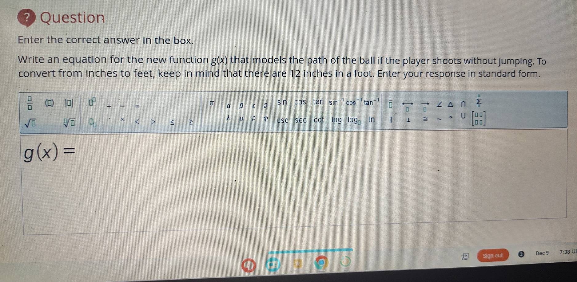 ? Question
Enter the correct answer in the box.
Write an equation for the new function g(x) that models the path of the ball if the player shoots without jumping. To
convert from inches to feet, keep in mind that there are 12 inches in a foot. Enter your response in standard form.
g(x)=
Sign out Dec 9 7:38 U