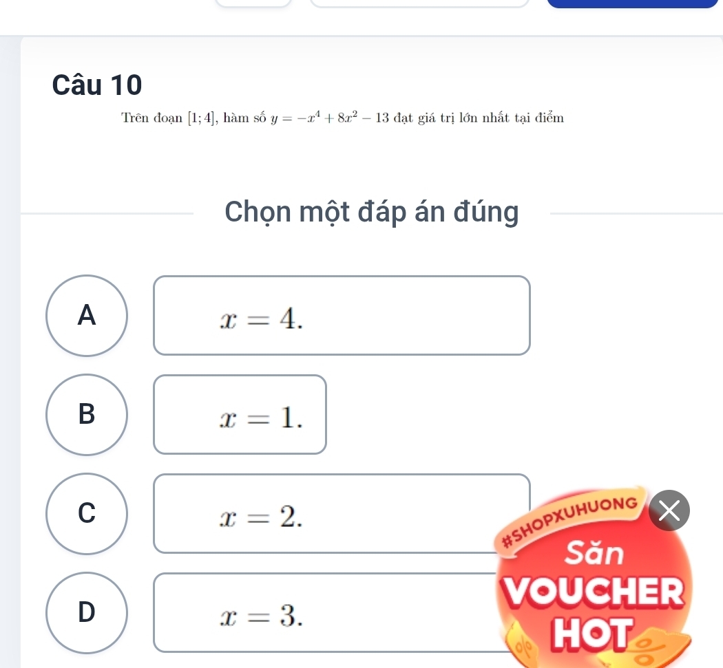 Trên đoạn [1;4] , hàm số y=-x^4+8x^2-13 đạt giá trị lớn nhất tại điểm
Chọn một đáp án đúng
A
x=4.
B
x=1.
C
x=2. 
a
#SHOPXUHUONG
Săn
D
VOUCHER
x=3. 
HOT