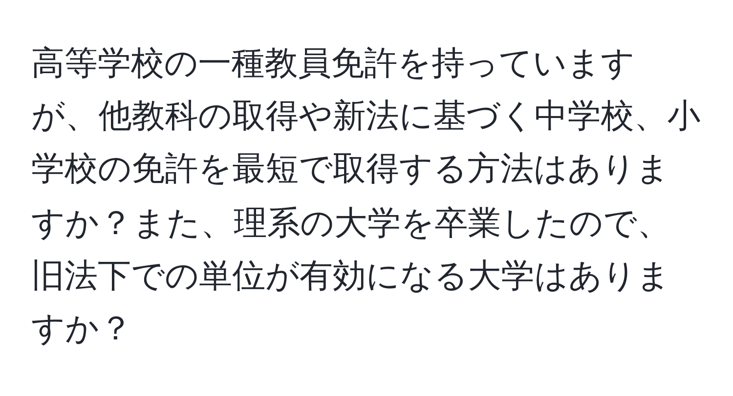 高等学校の一種教員免許を持っていますが、他教科の取得や新法に基づく中学校、小学校の免許を最短で取得する方法はありますか？また、理系の大学を卒業したので、旧法下での単位が有効になる大学はありますか？