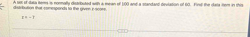 A set of data items is normally distributed with a mean of 100 and a standard deviation of 60. Find the data item in this 
distribution that corresponds to the given z-score.
z=-7