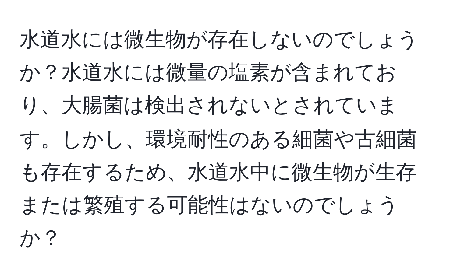 水道水には微生物が存在しないのでしょうか？水道水には微量の塩素が含まれており、大腸菌は検出されないとされています。しかし、環境耐性のある細菌や古細菌も存在するため、水道水中に微生物が生存または繁殖する可能性はないのでしょうか？