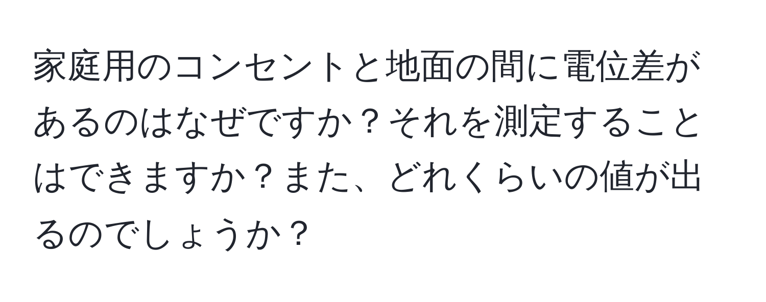 家庭用のコンセントと地面の間に電位差があるのはなぜですか？それを測定することはできますか？また、どれくらいの値が出るのでしょうか？