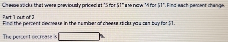 Cheese sticks that were previously priced at "5 for $1" are now "4 for 51°. Find each percent change. 
Part 1 out of 2 
Find the percent decrease in the number of cheese sticks you can buy for $1. 
The percent decrease is □ %