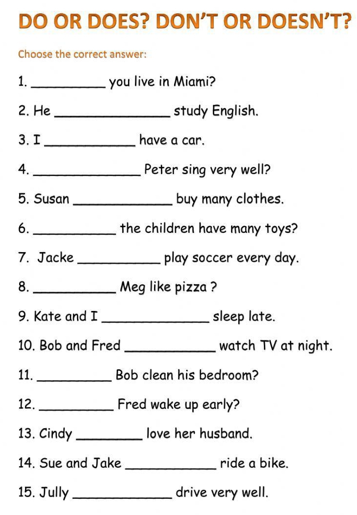 DO OR DOES? DON’T OR DOESN’T? 
Choose the correct answer: 
1. _you live in Miami? 
2. He_ study English. 
3. I _have a car. 
4. _Peter sing very well? 
5. Susan _buy many clothes. 
6._ the children have many toys? 
7. Jacke _play soccer every day. 
8. _Meg like pizza ? 
9. Kate and I _sleep late. 
10. Bob and Fred _watch TV at night. 
11. _Bob clean his bedroom? 
12. _Fred wake up early? 
13. Cindy _love her husband. 
14. Sue and Jake _ride a bike. 
15. Jully _drive very well.