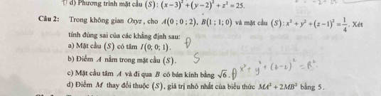 d) Phương trình mặt cầu (S) : (x-3)^2+(y-2)^2+z^2=25. 
Câu 2: Trong không gian Oxyz , cho A(0;0;2), B(1;1;0) và mặt cầu (: ):x^2+y^2+(z-1)^2= 1/4 . Xét
tính đúng sai của các khẳng định sau:
a) Mặt cầu (S) có tâm I(0;0;1). 
b) Điểm A nằm trong mặt cầu (S).
c) Mặt cầu tâm A và đi qua B có bán kính bằng sqrt(6)
d) Điểm M thay đổi thuộc (S), giá trị nhỏ nhất của biểu thức MA^2+2MB^2 bằng 5.