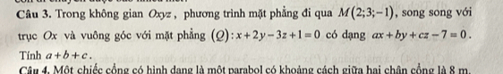 Trong không gian Oxyz , phương trình mặt phẳng đi qua M(2;3;-1) , song song với 
trục Ox và vuông góc với mặt phẳng (Q): x+2y-3z+1=0 có dạng ax+by+cz-7=0. 
Tính a+b+c. 
Câu 4. Một chiếc cổng có hình dang là một parabol có khoảng cách giữa hai chân cổng là 8 m.