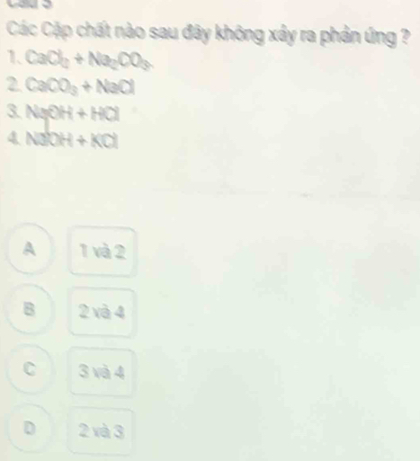 Các Cặp chất nào sau đây không xây ra phản ứng ?
1、 CaCl_2+Na_2CO_3
2 CaCO_3+NaCl
3 NaOH+HCl
4 NaOH+KCl
A 1 và 2
B 2 và 4
C 3 và 4
D 2 và 3