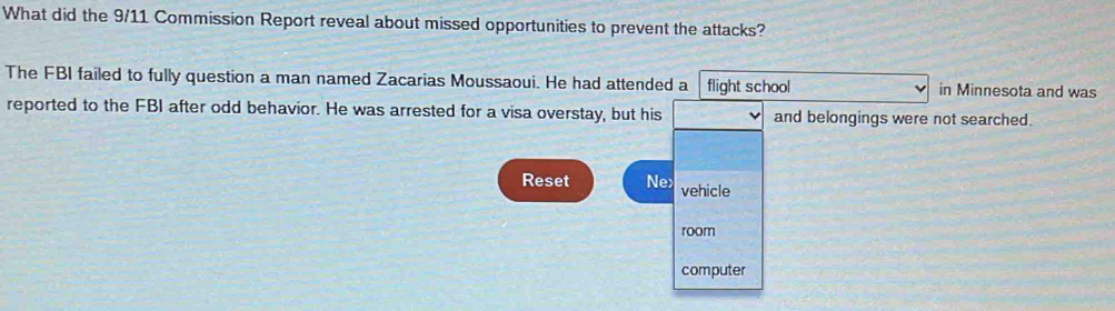 What did the 9/11 Commission Report reveal about missed opportunities to prevent the attacks? 
The FBI failed to fully question a man named Zacarias Moussaoui. He had attended a flight school in Minnesota and was 
reported to the FBI after odd behavior. He was arrested for a visa overstay, but his and belongings were not searched. 
Reset Ne> vehicle 
room 
computer