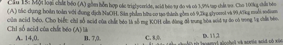 Cầu 15: Một loại chất béo (A) gồm hỗn hợp các triglyceride, acid béo tự do và có 3,9% tạp chất trợ. Cho 100kg chất béo
(A) tác dụng hoàn toàn với dung dịch NaOH. Sản phẩm hữu cơ tạo thành gồm có 9, 2kg glycerol và 99, 45kg muỗi sodium
của acid béo. Cho biết: chỉ số acid của chất béo là số mg KOH cần dùng để trung hòa acid tự do có trong 1g chất béo,
Chỉ số acid của chất béo (A) là
A. 14, 0. B. 7, 0. C. 8, 0. D. 11, 2
t samyl alcohol và acetic acid có xúc