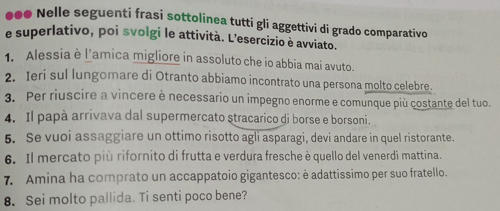 ●●● Nelle seguenti frasi sottolinea tutti gli aggettivi di grado comparativo 
e superlativo, poi svolgi le attività. L’esercizio è avviato. 
1. Alessia è l'amica migliore in assoluto che io abbia mai avuto. 
2. Ieri sul lungomare di Otranto abbiamo incontrato una persona molto celebre. 
3. Per riuscire a vincere è necessario un impegno enorme e comunque più costante del tuo. 
4. Il papà arrivava dal supermercato stracarico di borse e borsoni. 
5. Se vuoi assaggiare un ottimo risotto agli asparagi, devi andare in quel ristorante. 
6. Il mercato più rifornito di frutta e verdura fresche è quello del venerdì mattina. 
7. Amina ha comprato un accappatoio gigantesco: è adattissimo per suo fratello. 
8. Sei molto pallida. Ti senti poco bene?