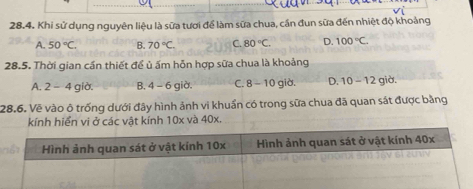 Khi sử dụng nguyên liệu là sữa tươi để làm sữa chua, cần đun sữa đến nhiệt độ khoảng
A. 50°C. B. 70°C C. 80°C. D. 100°C. 
28.5. Thời gian cần thiết để ủ ấm hỗn hợp sữa chua là khoảng
A. 2 - 4 giờ. B. 4 - 6 giờ. C. 8 -10 giờ. D. 10-12 giờ.
28.6. Vẽ vào ô trống dưới đây hình ảnh vi khuẩn có trong sữa chua đã quan sát được bằng
kính hiển vi ở các vật kính 10x và 40x.