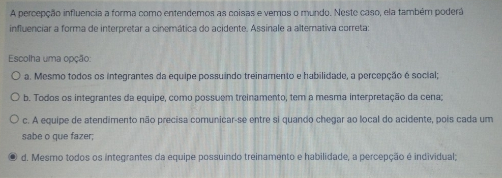 A percepção influencia a forma como entendemos as coisas e vemos o mundo. Neste caso, ela também poderá
influenciar a forma de interpretar a cinemática do acidente. Assinale a alternativa correta:
Escolha uma opção:
a. Mesmo todos os integrantes da equipe possuindo treinamento e habilidade, a percepção é social;
b. Todos os integrantes da equipe, como possuem treinamento, tem a mesma interpretação da cena;
c. A equipe de atendimento não precisa comunicar-se entre si quando chegar ao local do acidente, pois cada um
sabe o que fazer;
d. Mesmo todos os integrantes da equipe possuindo treinamento e habilidade, a percepção é individual;