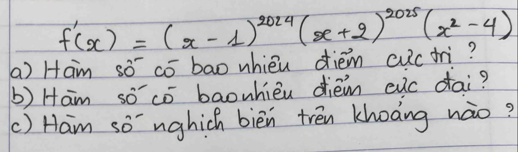 f'(x)=(x-1)^2024(x+2)^2025(x^2-4)
a) Ham sō có bao whiéu diém cuctri? 
b) Ham so có baonhièu diém evc dai? 
() Ham so nghich bièn trén khoong nào?