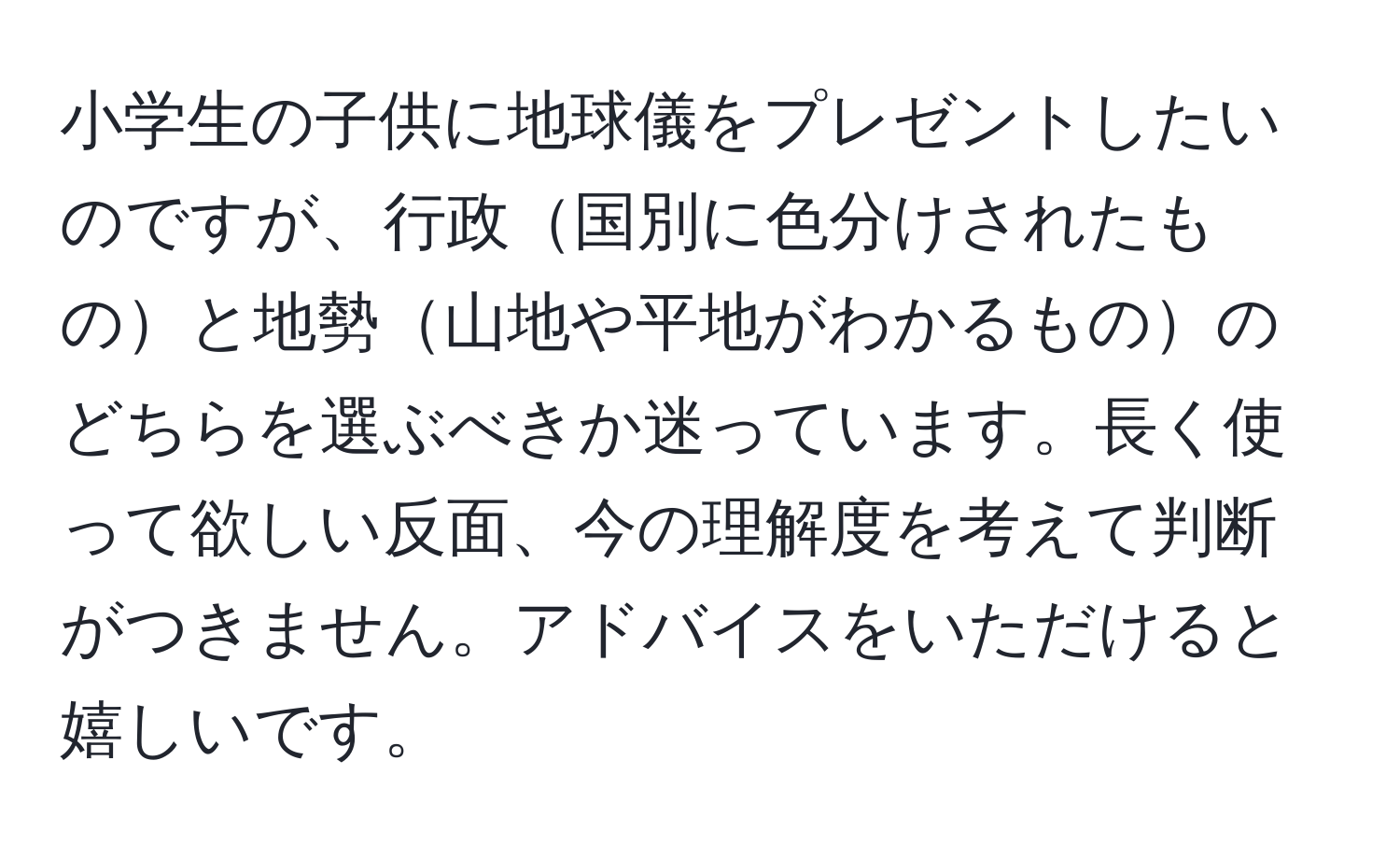 小学生の子供に地球儀をプレゼントしたいのですが、行政国別に色分けされたものと地勢山地や平地がわかるもののどちらを選ぶべきか迷っています。長く使って欲しい反面、今の理解度を考えて判断がつきません。アドバイスをいただけると嬉しいです。