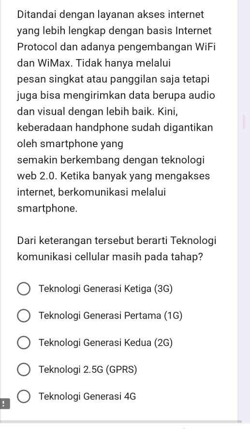 Ditandai dengan layanan akses internet
yang lebih lengkap dengan basis Internet
Protocol dan adanya pengembangan WiFi
dan WiMax. Tidak hanya melalui
pesan singkat atau panggilan saja tetapi
juga bisa mengirimkan data berupa audio
dan visual dengan lebih baik. Kini,
keberadaan handphone sudah digantikan
oleh smartphone yang
semakin berkembang dengan teknologi
web 2.0. Ketika banyak yang mengakses
internet, berkomunikasi melalui
smartphone.
Dari keterangan tersebut berarti Teknologi
komunikasi cellular masih pada tahap?
Teknologi Generasi Ketiga (3G)
Teknologi Generasi Pertama (1G)
Teknologi Generasi Kedua (2G)
Teknologi 2.5G (GPRS)
Teknologi Generasi 4G!