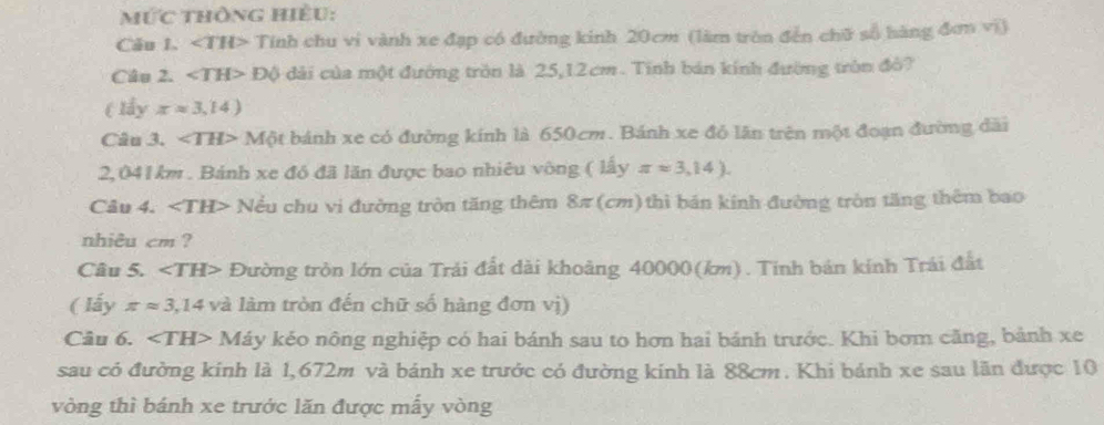 mức thông hiều: 
Câu 1. ∠ TH> Tính chu vi vành xe đạp có đường kinh 20cm (làm tròn đến chữ số hàng đơn vi) 
Câu 2. ∠ TH> DO dài của một đường tròn là 25,12cm. Tính bán kính đường tròn đô? 
( lấy xapprox 3,14)
Câu 3. ∠ TH> Một bánh xe có đường kính là 650cm. Bánh xe đỏ lần trên một đoạn đường dài
2,041 km. Bánh xe đó đã lăn được bao nhiêu vông ( lấy π approx 3,14). 
Câu 4. Nều chu vi đường tròn tăng thêm 8π (cm) thì bản kính đường tròn tăng thêm bao 
nhiêu cm ? 
Câu 5. ∠ TH> Đường tròn lớn của Trải đất dài khoảng 40000(km). Tính bán kính Trái đất 
( lấy π approx 3,14 và làm tròn đến chữ số hàng đơn vị) 
Câu 6. ∠ TH>M Káy kẻo nông nghiệp có hai bánh sau to hơn hai bánh trước. Khi bơm căng, bảnh xe 
sau có đường kinh là 1,672m và bánh xe trước có đường kính là 88cm. Khi bánh xe sau lãn được 10
vòng thì bánh xe trước lăn được mấy vòng