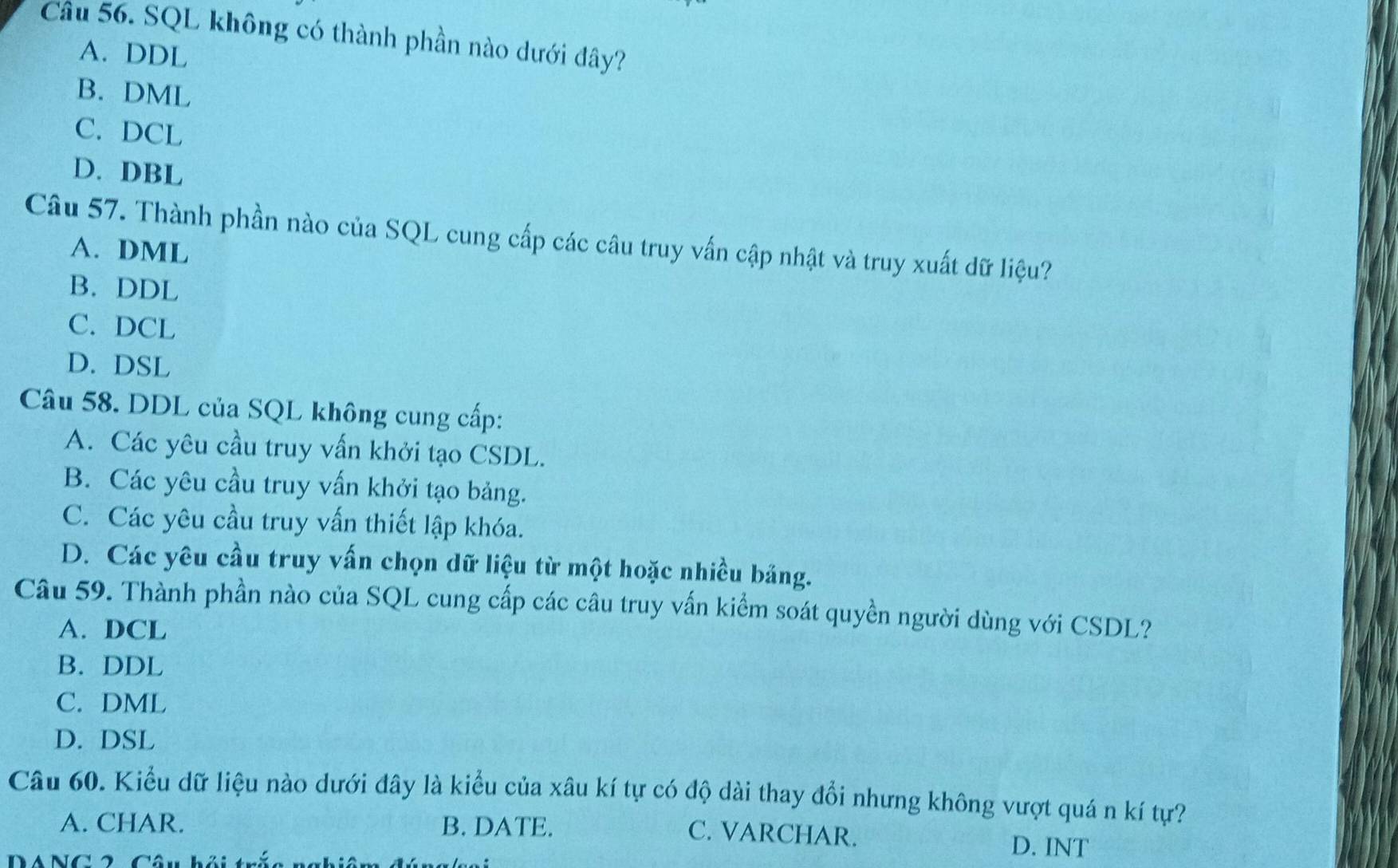 SQL không có thành phần nào dưới đây?
A. DDL
B. DML
C. DCL
D. DBL
Câu 57. Thành phần nào của SQL cung cấp các câu truy vấn cập nhật và truy xuất dữ liệu?
A. DML
B. DDL
C. DCL
D. DSL
Câu 58. DDL của SQL không cung cấp:
A. Các yêu cầu truy vấn khởi tạo CSDL.
B. Các yêu cầu truy vấn khởi tạo bảng.
C. Các yêu cầu truy vấn thiết lập khóa.
D. Các yêu cầu truy vấn chọn dữ liệu từ một hoặc nhiều bảng.
Câu 59. Thành phần nào của SQL cung cấp các câu truy vấn kiểm soát quyền người dùng với CSDL?
A. DCL
B. DDL
C. DML
D. DSL
Câu 60. Kiểu dữ liệu nào dưới đây là kiểu của xâu kí tự có độ dài thay đổi nhưng không vượt quá n kí tự?
A. CHAR. B. DATE. D. INT
C. VARCHAR.